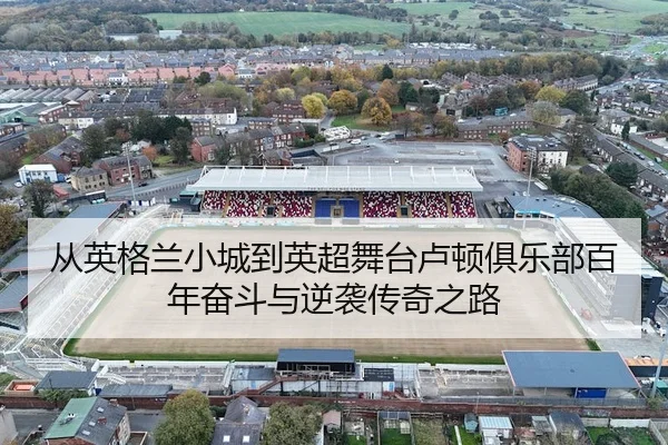 从英格兰小城到英超舞台卢顿俱乐部百年奋斗与逆袭传奇之路