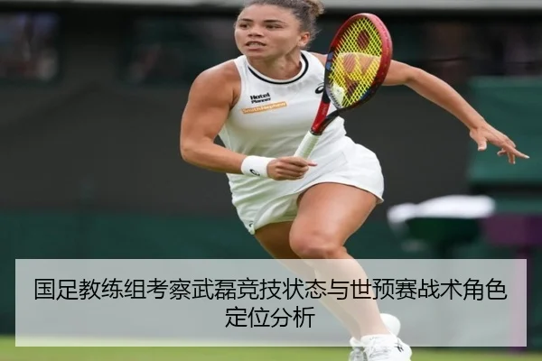 国足教练组考察武磊竞技状态与世预赛战术角色定位分析