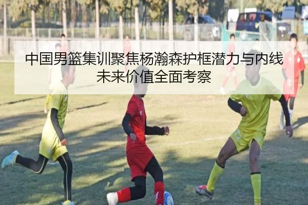 中国男篮集训聚焦杨瀚森护框潜力与内线未来价值全面考察 - 新闻资讯相关报道缩略图
